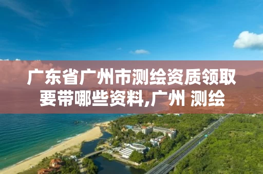 广东省广州市测绘资质领取要带哪些资料,广州 测绘
