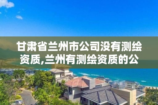 甘肃省兰州市公司没有测绘资质,兰州有测绘资质的公司有