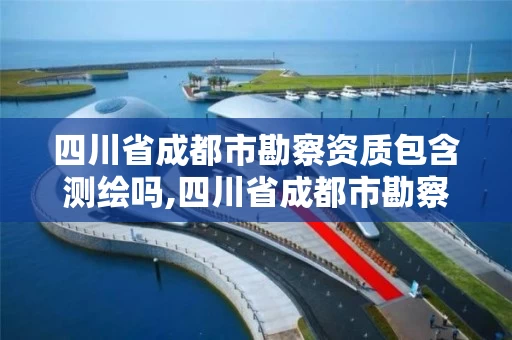 四川省成都市勘察资质包含测绘吗,四川省成都市勘察资质包含测绘吗现在