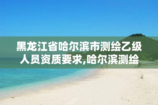 黑龙江省哈尔滨市测绘乙级人员资质要求,哈尔滨测绘招聘 黑龙江省哈尔滨市测绘乙级人员资质要求,哈尔滨测绘招聘