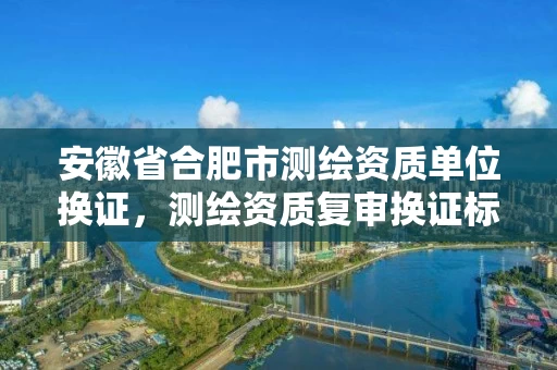 安徽省合肥市测绘资质单位换证，测绘资质复审换证标准