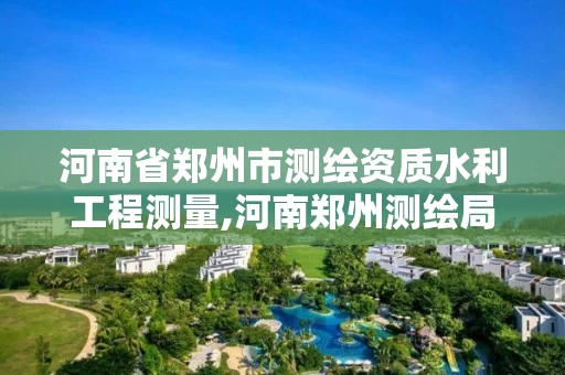 河南省郑州市测绘资质水利工程测量,河南郑州测绘局