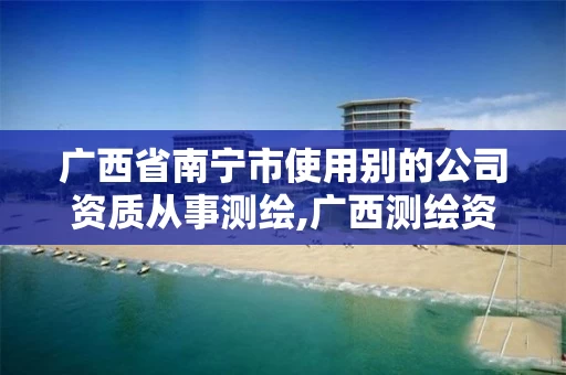 广西省南宁市使用别的公司资质从事测绘,广西测绘资质审批和服务
