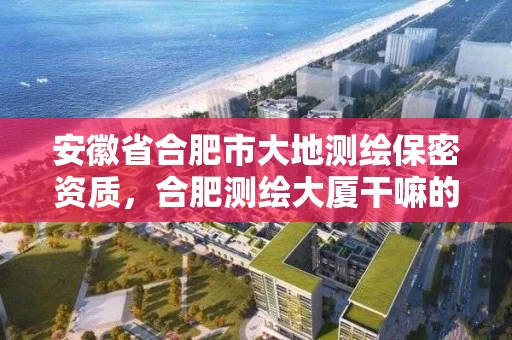 安徽省合肥市大地测绘保密资质，合肥测绘大厦干嘛的