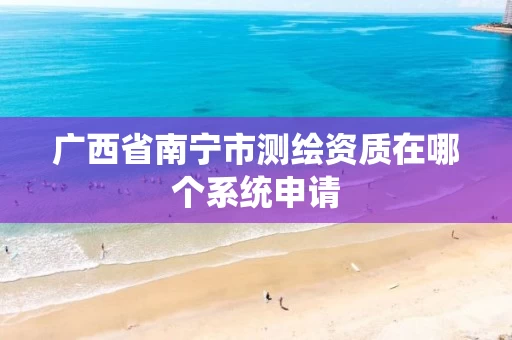 广西省南宁市测绘资质在哪个系统申请