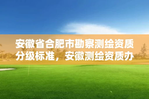 安徽省合肥市勘察测绘资质分级标准，安徽测绘资质办理