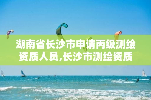 湖南省长沙市申请丙级测绘资质人员,长沙市测绘资质单位名单