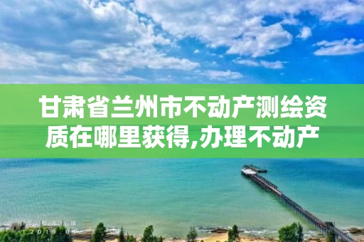甘肃省兰州市不动产测绘资质在哪里获得,办理不动产测绘资质需要什么条件。