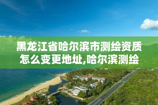 黑龙江省哈尔滨市测绘资质怎么变更地址,哈尔滨测绘公司电话