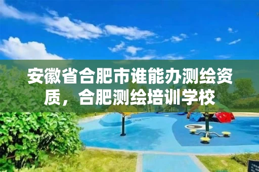 安徽省合肥市谁能办测绘资质，合肥测绘培训学校
