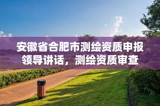 安徽省合肥市测绘资质申报领导讲话，测绘资质审查