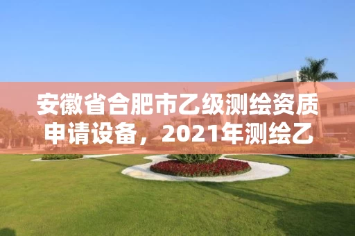 安徽省合肥市乙级测绘资质申请设备，2021年测绘乙级资质申报条件