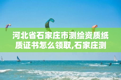 河北省石家庄市测绘资质纸质证书怎么领取,石家庄测绘资质代办。