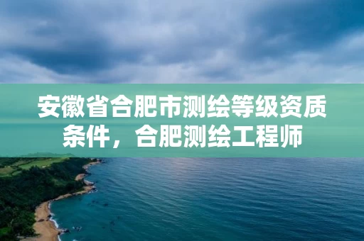 安徽省合肥市测绘等级资质条件，合肥测绘工程师