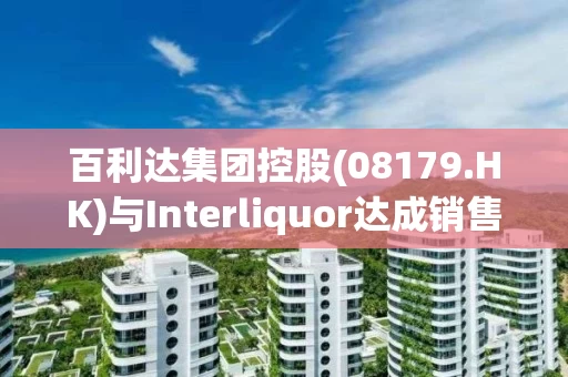 百利达集团控股(08179.HK)与Interliquor达成销售合作协议  进军韩国葡萄酒市场