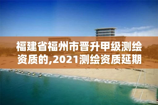 福建省福州市晋升甲级测绘资质的,2021测绘资质延期公告福建省。