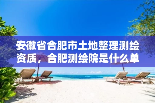 安徽省合肥市土地整理测绘资质，合肥测绘院是什么单位