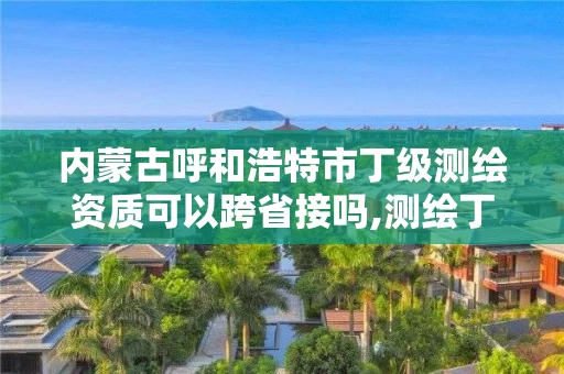 内蒙古呼和浩特市丁级测绘资质可以跨省接吗,测绘丁级资质承接业务范围。