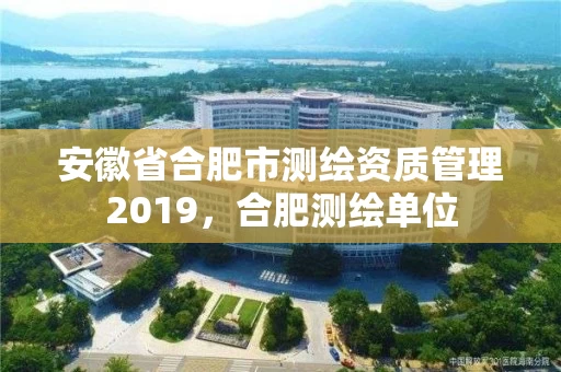 安徽省合肥市测绘资质管理2019，合肥测绘单位