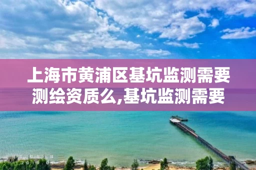 上海市黄浦区基坑监测需要测绘资质么,基坑监测需要专家论证吗。