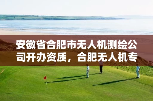 安徽省合肥市无人机测绘公司开办资质，合肥无人机专业
