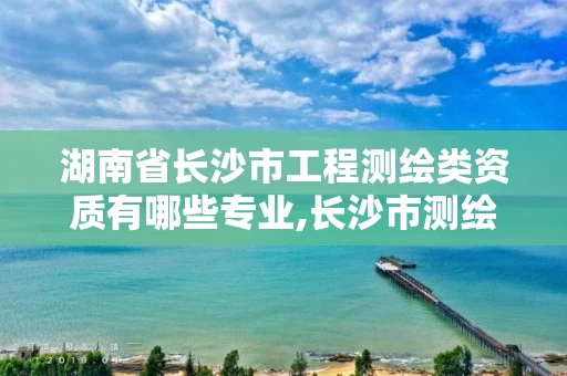 湖南省长沙市工程测绘类资质有哪些专业,长沙市测绘资质单位名单。