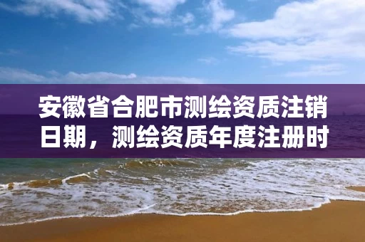 安徽省合肥市测绘资质注销日期，测绘资质年度注册时间