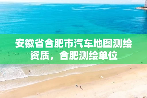 安徽省合肥市汽车地图测绘资质，合肥测绘单位