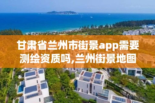 甘肃省兰州市街景app需要测绘资质吗,兰州街景地图。
