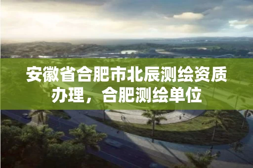 安徽省合肥市北辰测绘资质办理，合肥测绘单位