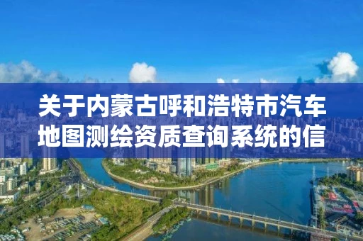 关于内蒙古呼和浩特市汽车地图测绘资质查询系统的信息 关于内蒙古呼和浩特市汽车地图测绘资质查询系统的信息