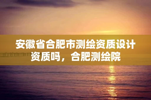 安徽省合肥市测绘资质设计资质吗，合肥测绘院