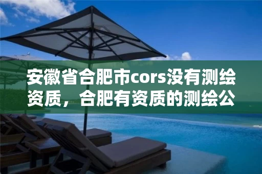 安徽省合肥市cors没有测绘资质，合肥有资质的测绘公司