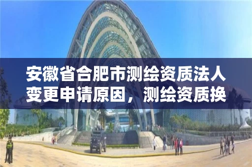 安徽省合肥市测绘资质法人变更申请原因，测绘资质换证老人老办法