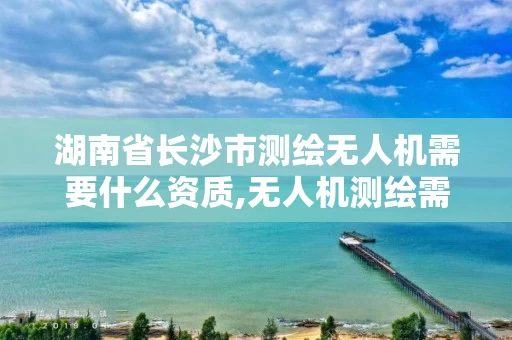 湖南省长沙市测绘无人机需要什么资质,无人机测绘需要考证吗。
