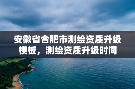 安徽省合肥市测绘资质升级模板，测绘资质升级时间