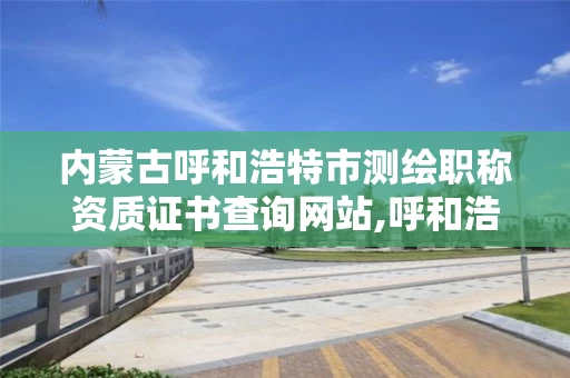 内蒙古呼和浩特市测绘职称资质证书查询网站,呼和浩特市勘察测绘研究院。