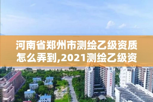 河南省郑州市测绘乙级资质怎么弄到,2021测绘乙级资质要求。