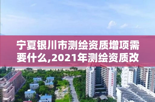 宁夏银川市测绘资质增项需要什么,2021年测绘资质改革新标准。