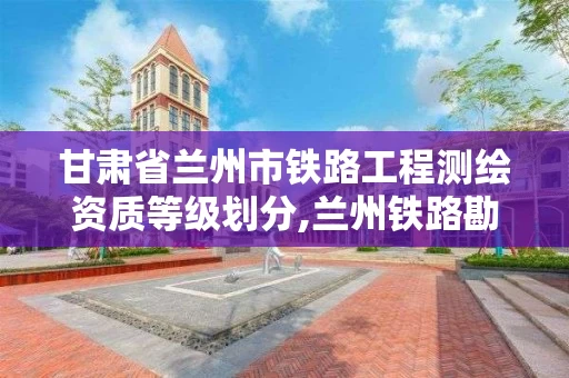 甘肃省兰州市铁路工程测绘资质等级划分,兰州铁路勘查设计院。