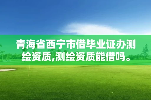 青海省西宁市借毕业证办测绘资质,测绘资质能借吗。
