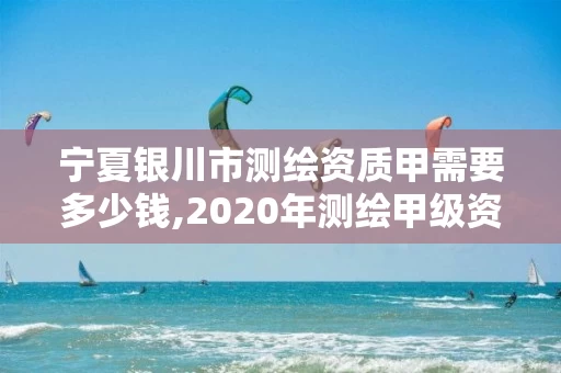宁夏银川市测绘资质甲需要多少钱,2020年测绘甲级资质条件。