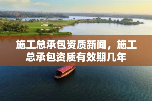 施工总承包资质新闻,施工总承包资质有效期几年 施工总承包资质新闻,施工总承包资质有效期几年