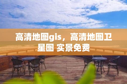 高清地图gis，高清地图卫星图 实景免费
