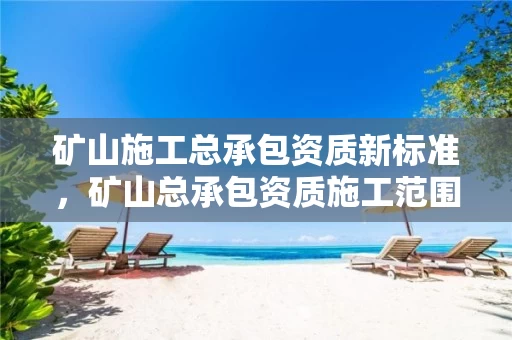 矿山施工总承包资质新标准,矿山总承包资质施工范围 矿山施工总承包资质新标准,矿山总承包资质施工范围