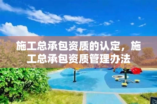 施工总承包资质的认定,施工总承包资质管理办法 施工总承包资质的认定,施工总承包资质管理办法