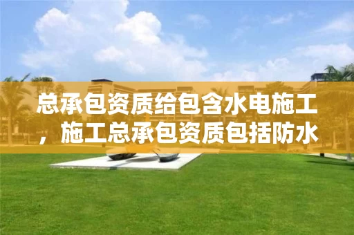 总承包资质给包含水电施工,施工总承包资质包括防水吗 总承包资质给包含水电施工,施工总承包资质包括防水吗