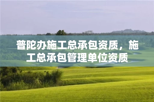 普陀办施工总承包资质,施工总承包管理单位资质 普陀办施工总承包资质,施工总承包管理单位资质