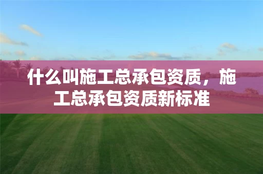 什么叫施工总承包资质，施工总承包资质新标准