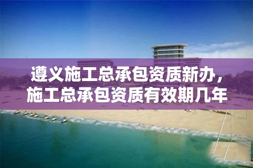 遵义施工总承包资质新办，施工总承包资质有效期几年